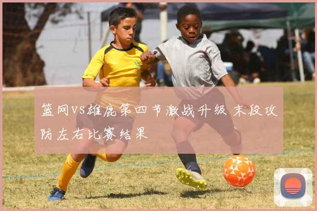 篮网vs雄鹿第四节激战升级 末段攻防左右比赛结果