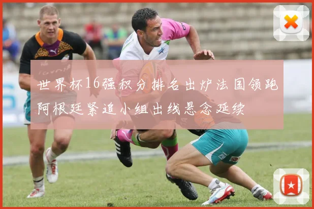 世界杯16强积分排名出炉法国领跑阿根廷紧追小组出线悬念延续