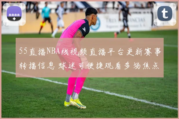 55直播NBA线视频直播平台更新赛事转播信息 球迷可便捷观看多场焦点对决