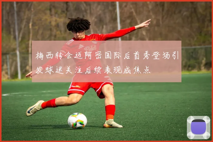 梅西转会迈阿密国际后首秀登场引发球迷关注后续表现成焦点