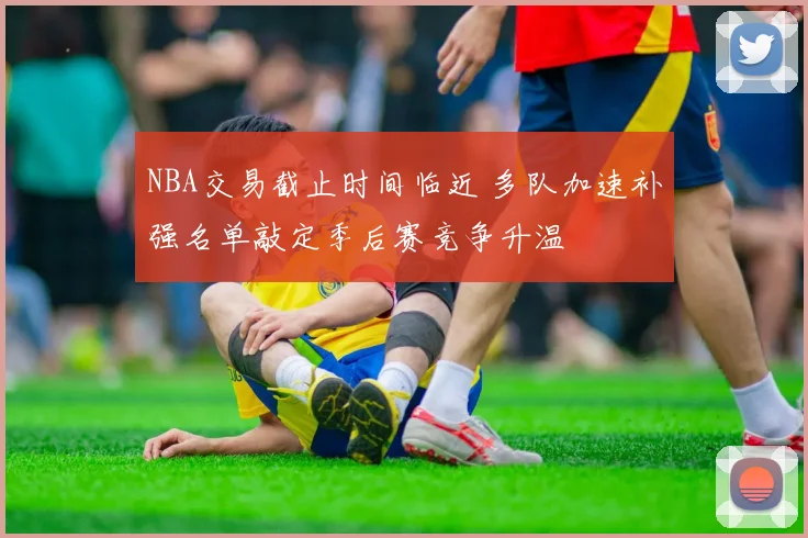 NBA交易截止时间临近 多队加速补强名单敲定季后赛竞争升温