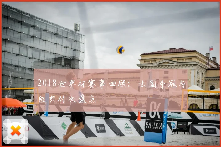 2018世界杯赛事回顾:法国夺冠与经典对决盘点