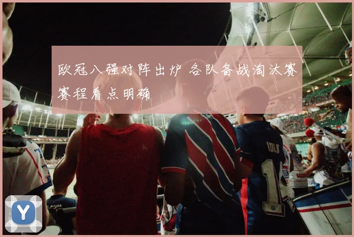欧冠八强对阵出炉 各队备战淘汰赛赛程看点明确