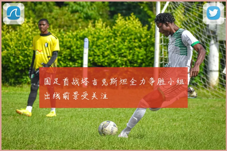 国足首战塔吉克斯坦全力争胜小组出线前景受关注