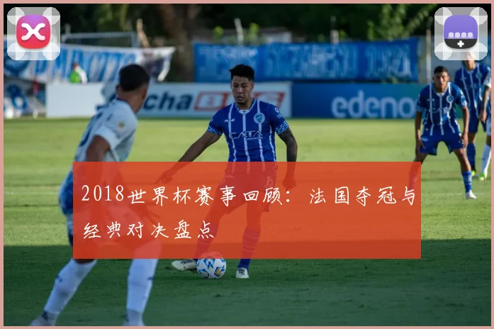 2018世界杯赛事回顾:法国夺冠与经典对决盘点