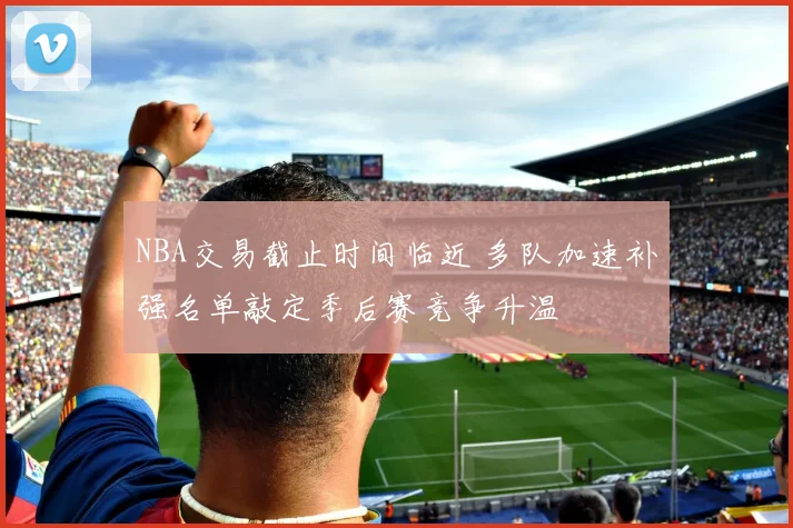 NBA交易截止时间临近 多队加速补强名单敲定季后赛竞争升温