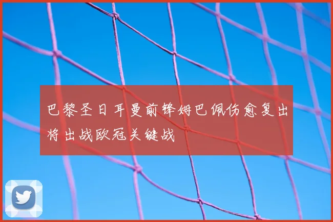巴黎圣日耳曼前锋姆巴佩伤愈复出将出战欧冠关键战