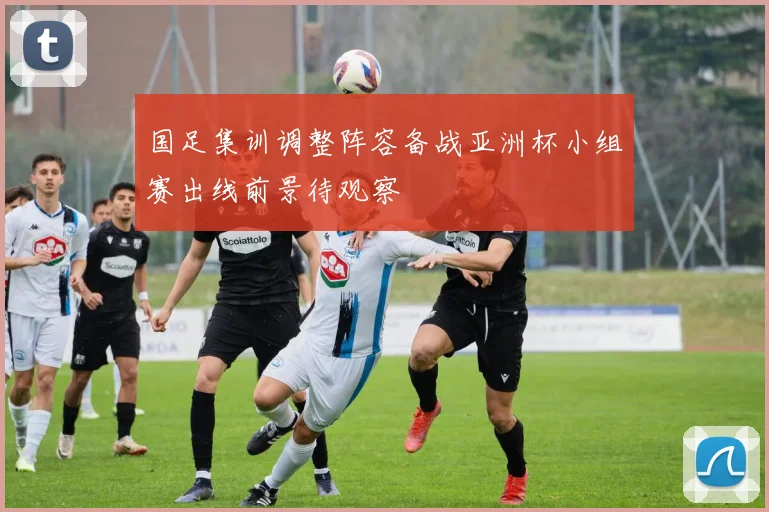 国足集训调整阵容备战亚洲杯小组赛出线前景待观察
