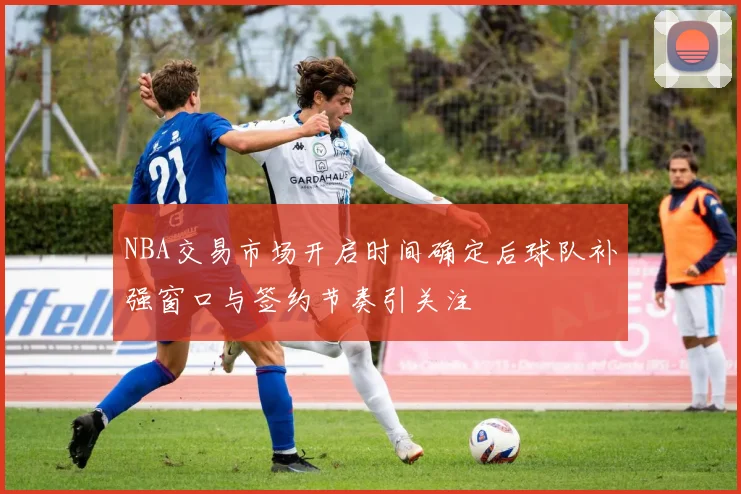 NBA交易市场开启时间确定后球队补强窗口与签约节奏引关注