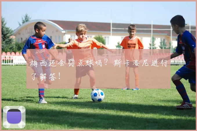 梅西还会罚点球吗？斯卡洛尼进行了解答！
