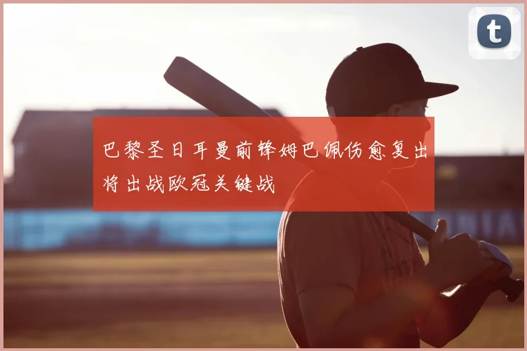 巴黎圣日耳曼前锋姆巴佩伤愈复出将出战欧冠关键战