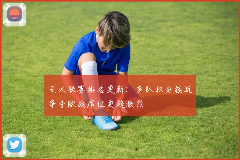 五大联赛排名更新：多队积分接近争夺欧战席位更趋激烈