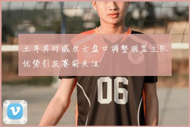土耳其对威尔士盘口调整明显主队优势引发赛前关注