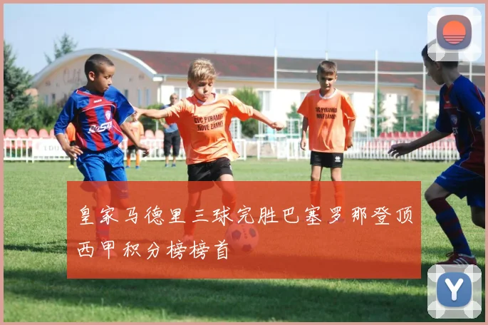 皇家马德里三球完胜巴塞罗那登顶西甲积分榜榜首