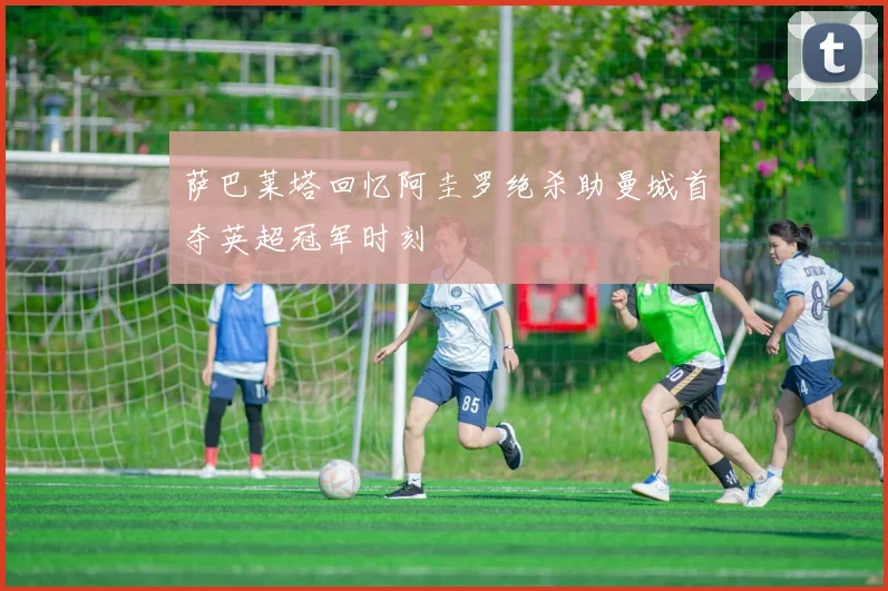 萨巴莱塔回忆阿圭罗绝杀助曼城首夺英超冠军时刻