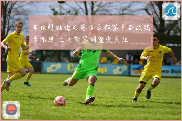 布伦特福德足球俱乐部赛季备战稳步推进 主力阵容调整受关注