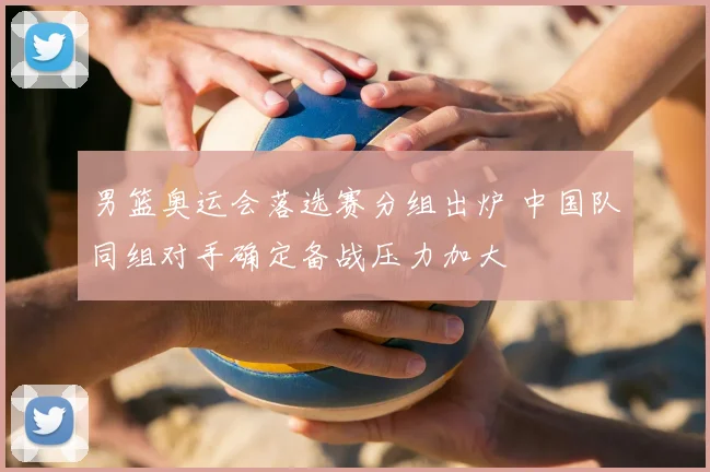 男篮奥运会落选赛分组出炉 中国队同组对手确定备战压力加大