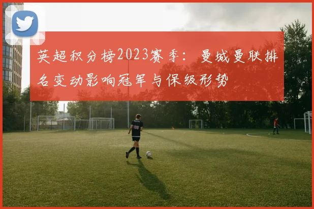 英超积分榜2023赛季：曼城曼联排名变动影响冠军与保级形势