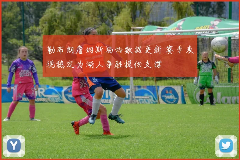 勒布朗詹姆斯场均数据更新 赛季表现稳定为湖人争胜提供支撑
