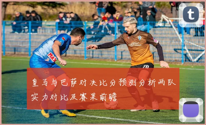 皇马与巴萨对决比分预测分析两队实力对比及赛果前瞻
