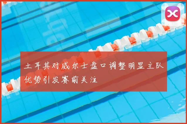 土耳其对威尔士盘口调整明显主队优势引发赛前关注