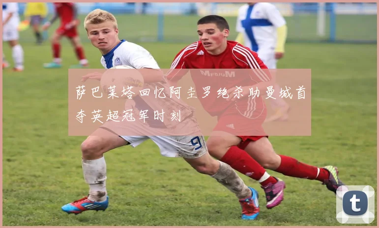 萨巴莱塔回忆阿圭罗绝杀助曼城首夺英超冠军时刻