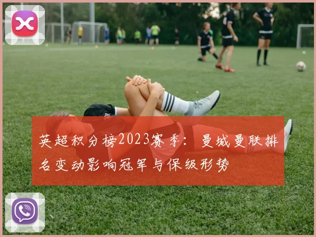 英超积分榜2023赛季：曼城曼联排名变动影响冠军与保级形势