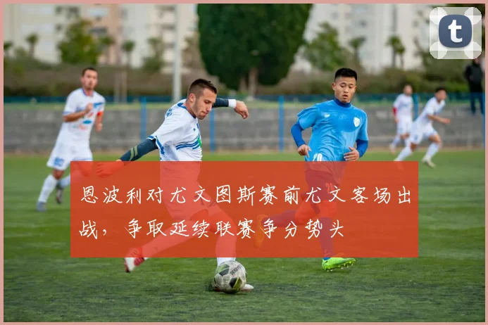 恩波利对尤文图斯赛前尤文客场出战，争取延续联赛争分势头