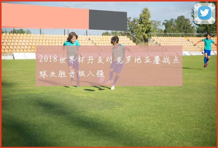 2018世界杯丹麦对克罗地亚鏖战点球决胜晋级八强