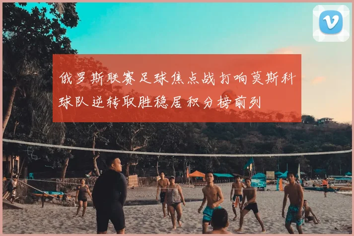 俄罗斯联赛足球焦点战打响莫斯科球队逆转取胜稳居积分榜前列
