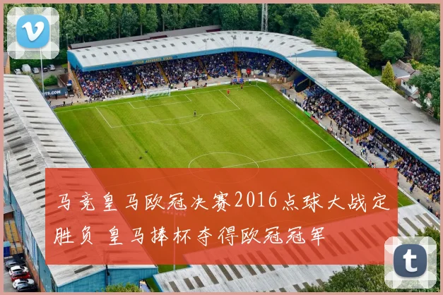 马竞皇马欧冠决赛2016点球大战定胜负 皇马捧杯夺得欧冠冠军