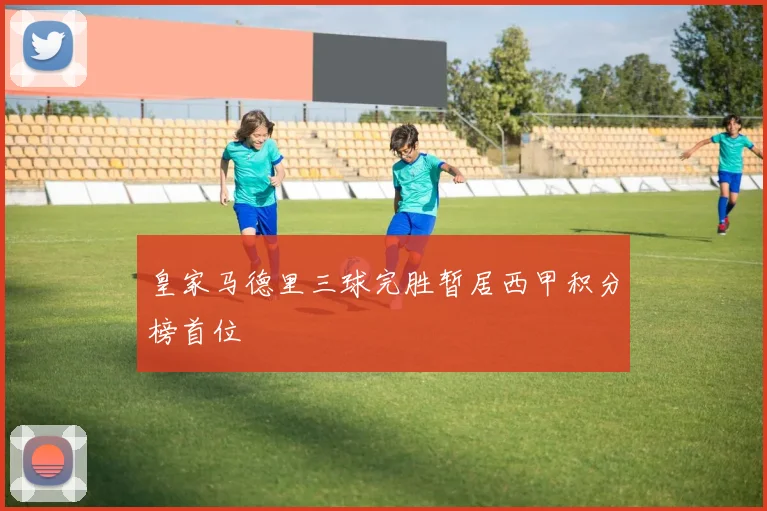 皇家马德里三球完胜暂居西甲积分榜首位