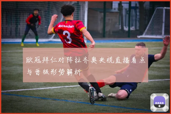 欧冠拜仁对阵拉齐奥央视直播看点与晋级形势解析