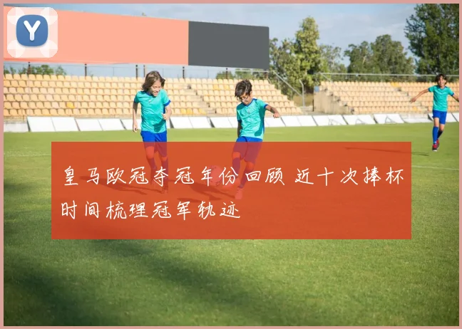 皇马欧冠夺冠年份回顾 近十次捧杯时间梳理冠军轨迹