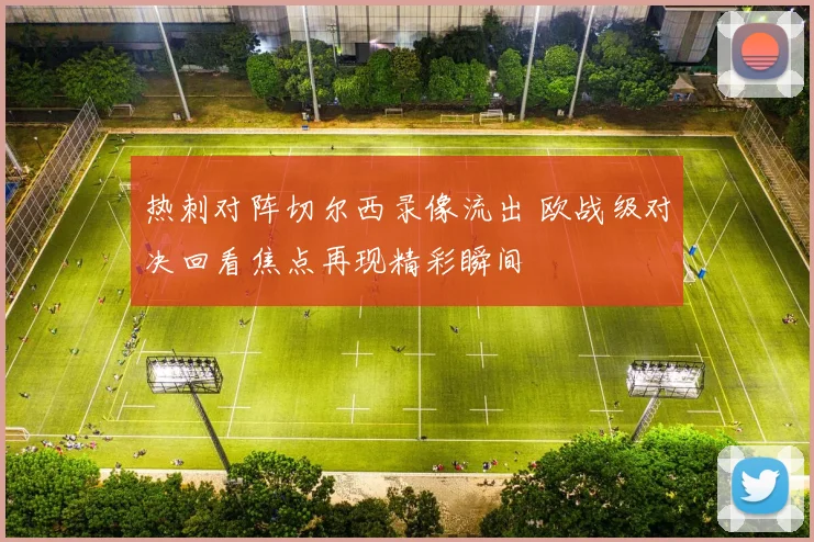 热刺对阵切尔西录像流出 欧战级对决回看焦点再现精彩瞬间