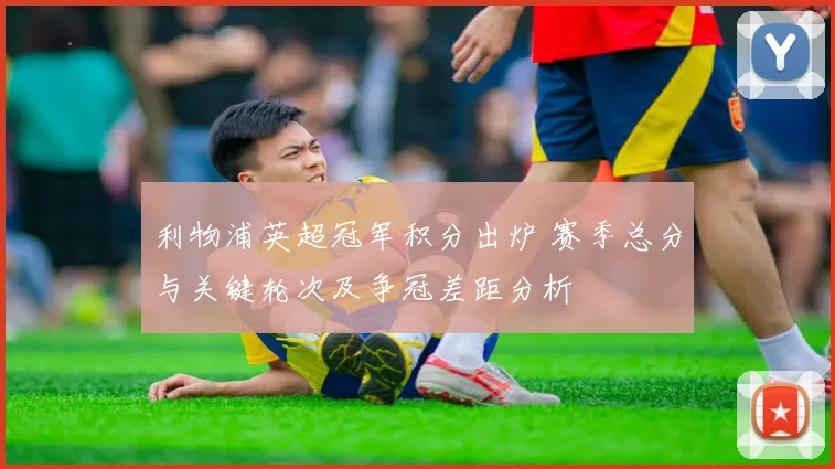 利物浦英超冠军积分出炉 赛季总分与关键轮次及争冠差距分析