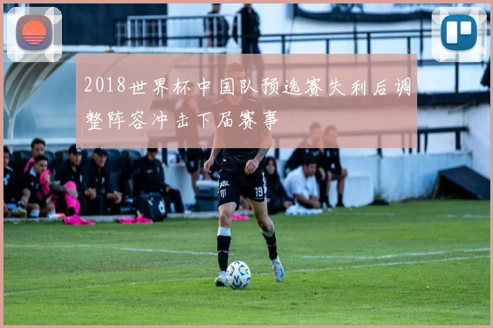 2018世界杯中国队预选赛失利后调整阵容冲击下届赛事