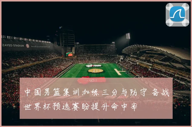 中国男篮集训加练三分与防守 备战世界杯预选赛盼提升命中率