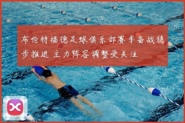 布伦特福德足球俱乐部赛季备战稳步推进 主力阵容调整受关注