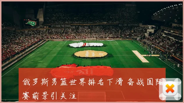 俄罗斯男篮世界排名下滑 备战国际赛前景引关注