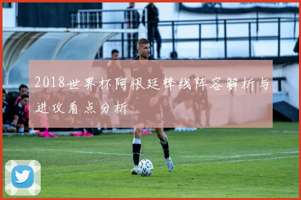 2018世界杯阿根廷锋线阵容解析与进攻看点分析
