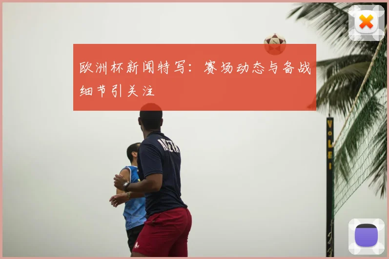 欧洲杯新闻特写：赛场动态与备战细节引关注