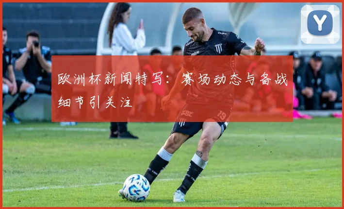 欧洲杯新闻特写：赛场动态与备战细节引关注