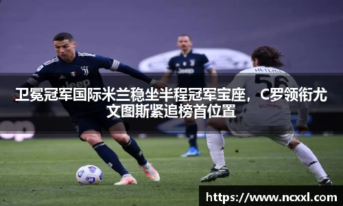 卫冕冠军国际米兰稳坐半程冠军宝座，C罗领衔尤文图斯紧追榜首位置