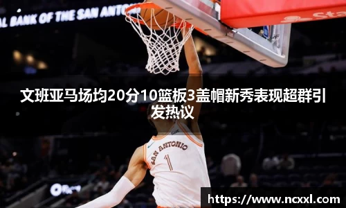 文班亚马场均20分10篮板3盖帽新秀表现超群引发热议